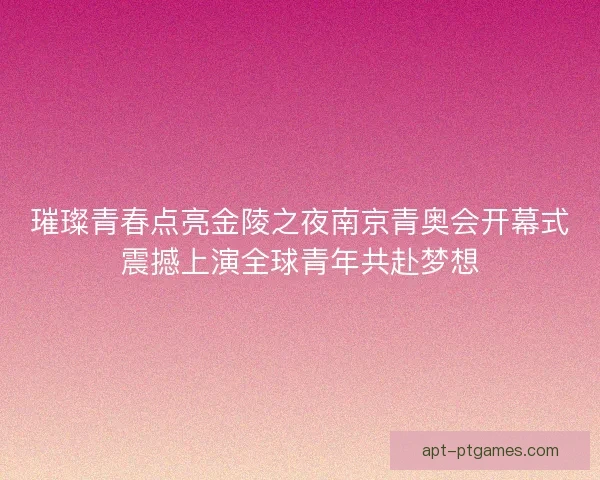 璀璨青春点亮金陵之夜南京青奥会开幕式震撼上演全球青年共赴梦想