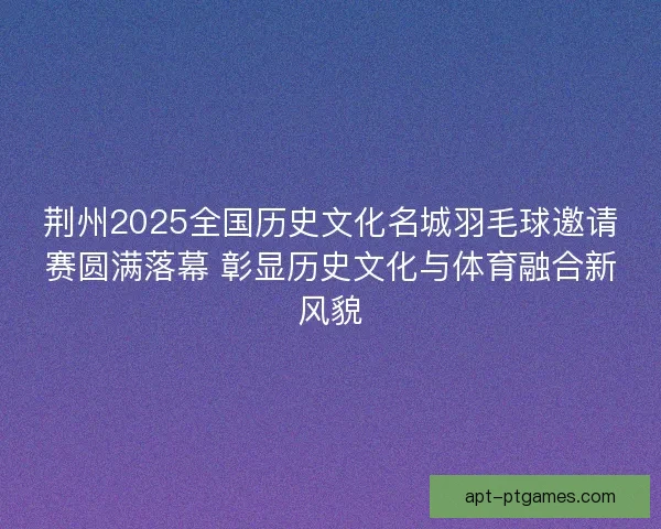 荆州2025全国历史文化名城羽毛球邀请赛圆满落幕 彰显历史文化与体育融合新风貌