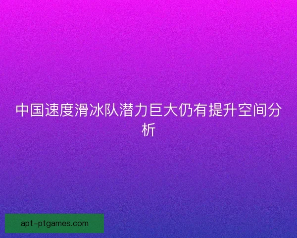 中国速度滑冰队潜力巨大仍有提升空间分析