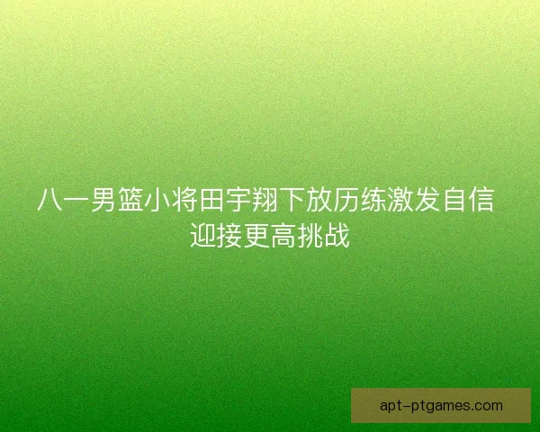 八一男篮小将田宇翔下放历练激发自信 迎接更高挑战