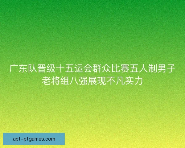 广东队晋级十五运会群众比赛五人制男子老将组八强展现不凡实力