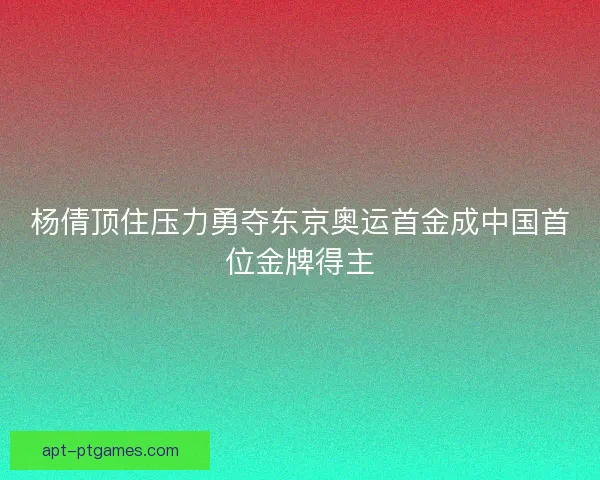 杨倩顶住压力勇夺东京奥运首金成中国首位金牌得主