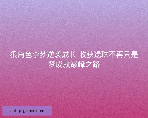 狠角色李梦逆袭成长 收获遗珠不再只是梦成就巅峰之路