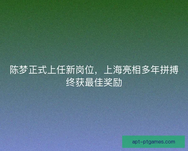陈梦正式上任新岗位，上海亮相多年拼搏终获最佳奖励
