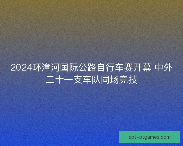 2024环漳河国际公路自行车赛开幕 中外二十一支车队同场竞技