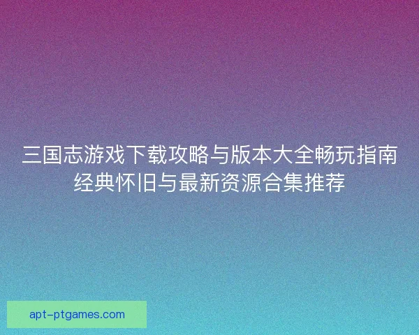 三国志游戏下载攻略与版本大全畅玩指南经典怀旧与最新资源合集推荐