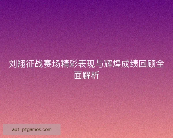 刘翔征战赛场精彩表现与辉煌成绩回顾全面解析