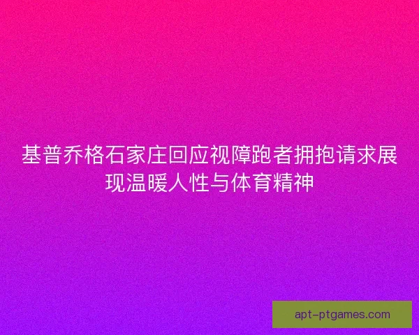 基普乔格石家庄回应视障跑者拥抱请求展现温暖人性与体育精神