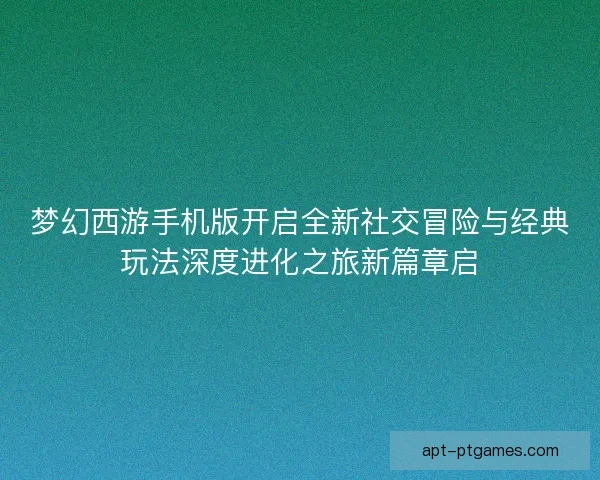 梦幻西游手机版开启全新社交冒险与经典玩法深度进化之旅新篇章启