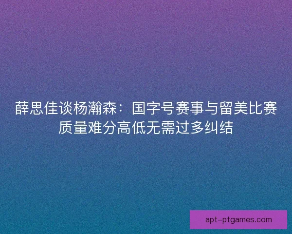 薛思佳谈杨瀚森：国字号赛事与留美比赛质量难分高低无需过多纠结