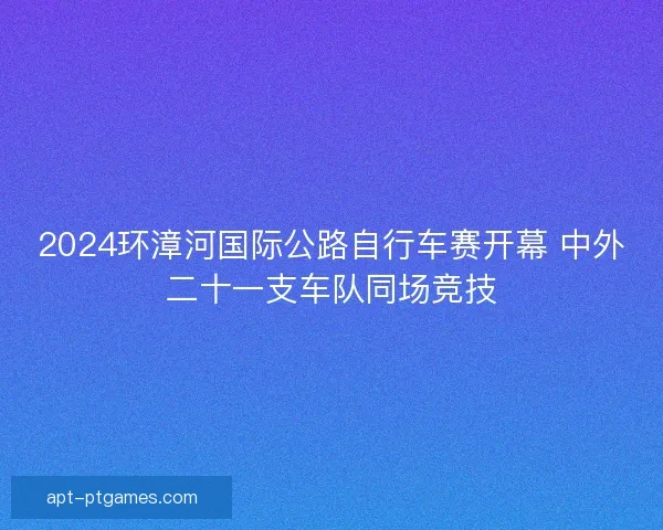 2024环漳河国际公路自行车赛开幕 中外二十一支车队同场竞技