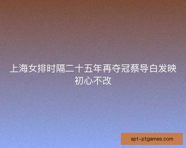 上海女排时隔二十五年再夺冠蔡导白发映初心不改