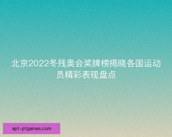 北京2022冬残奥会奖牌榜揭晓各国运动员精彩表现盘点