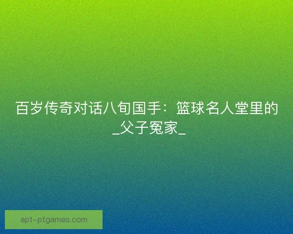 百岁传奇对话八旬国手：篮球名人堂里的 _父子冤家_