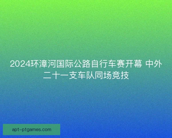 2024环漳河国际公路自行车赛开幕 中外二十一支车队同场竞技