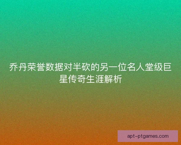 乔丹荣誉数据对半砍的另一位名人堂级巨星传奇生涯解析