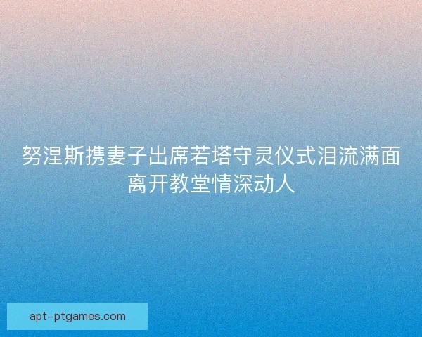努涅斯携妻子出席若塔守灵仪式泪流满面离开教堂情深动人
