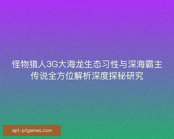 怪物猎人3G大海龙生态习性与深海霸主传说全方位解析深度探秘研究