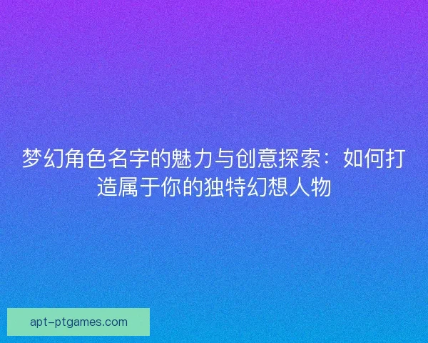 梦幻角色名字的魅力与创意探索：如何打造属于你的独特幻想人物