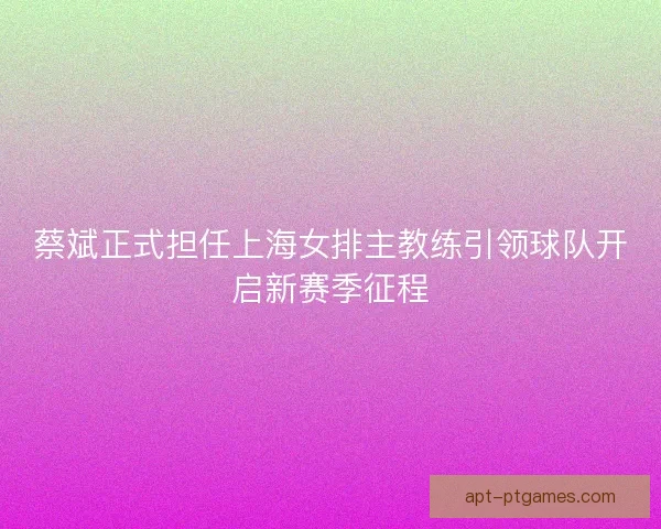 蔡斌正式担任上海女排主教练引领球队开启新赛季征程 蔡斌正式担任上海女排主教练引领球队开启新赛季征程