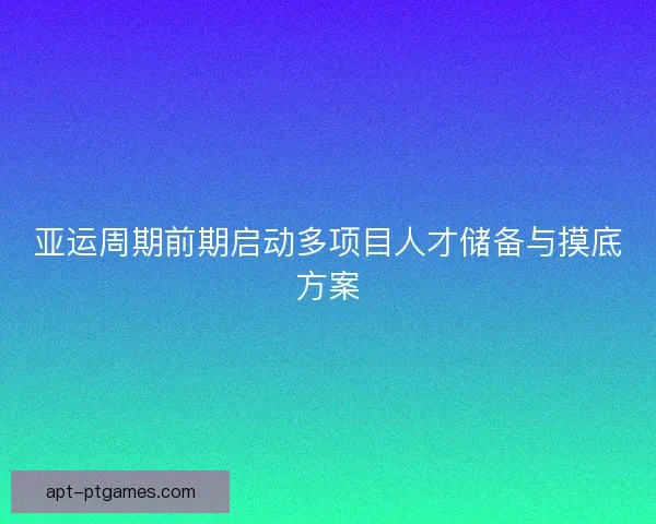 亚运周期前期启动多项目人才储备与摸底方案 亚运周期前期启动多项目人才储备与摸底方案