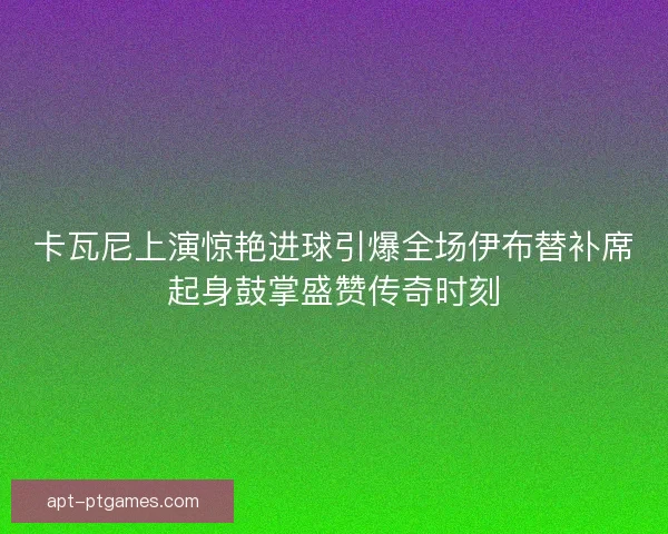 卡瓦尼上演惊艳进球引爆全场伊布替补席起身鼓掌盛赞传奇时刻