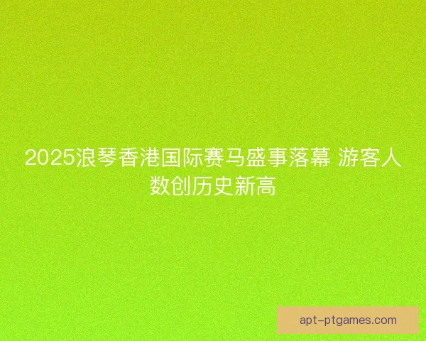 2025浪琴香港国际赛马盛事落幕 游客人数创历史新高