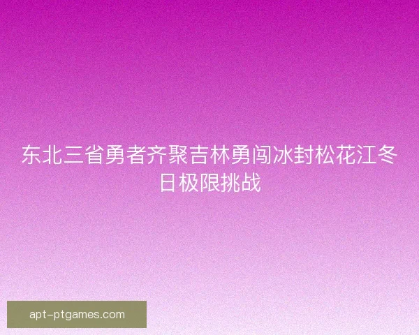 东北三省勇者齐聚吉林勇闯冰封松花江冬日极限挑战
