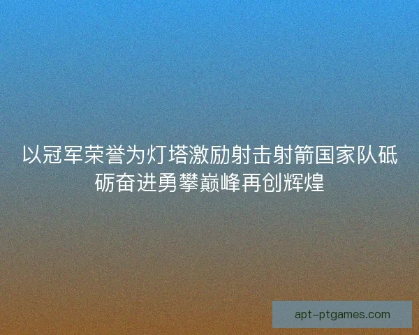 以冠军荣誉为灯塔激励射击射箭国家队砥砺奋进勇攀巅峰再创辉煌