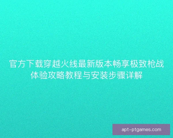 官方下载穿越火线最新版本畅享极致枪战体验攻略教程与安装步骤详解