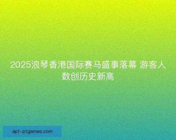 2025浪琴香港国际赛马盛事落幕 游客人数创历史新高